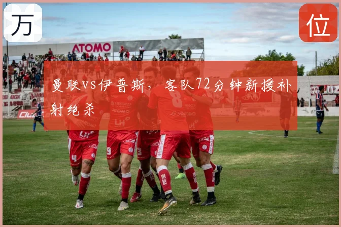曼联vs伊普斯，客队72分钟新援补射绝杀